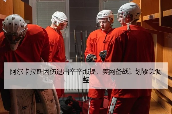 阿尔卡拉斯因伤退出辛辛那提，美网备战计划紧急调整