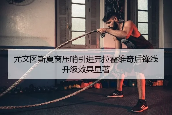 尤文图斯夏窗压哨引进弗拉霍维奇后锋线升级效果显著